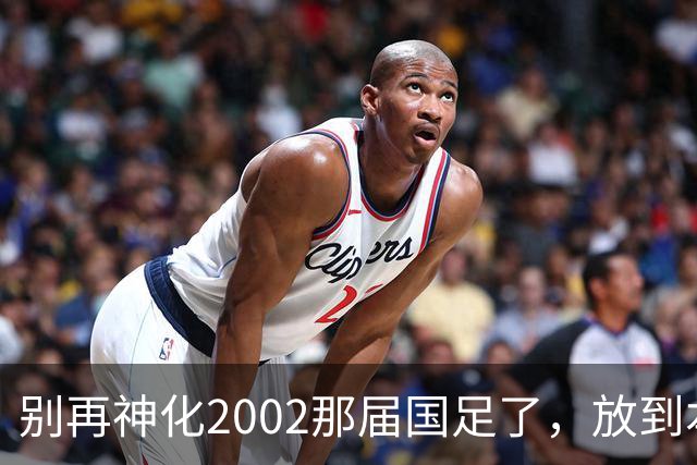 别再神化2002那届国足了，放到本届世预赛，他们一样出不了线